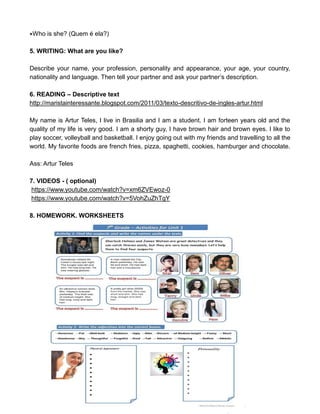 Who is she? (Quem é ela?)
5. WRITING: What are you like?
Describe your name, your profession, personality and appearance, your age, your country,
nationality and language. Then tell your partner and ask your partner’s description.
6. READING – Descriptive text
http://maristainteressante.blogspot.com/2011/03/texto-descritivo-de-ingles-artur.html
My name is Artur Teles, I live in Brasilia and I am a student. I am forteen years old and the
quality of my life is very good. I am a shorty guy, I have brown hair and brown eyes. I like to
play soccer, volleyball and basketball. I enjoy going out with my friends and travelling to all the
world. My favorite foods are french fries, pizza, spaghetti, cookies, hamburger and chocolate.
Ass: Artur Teles
7. VIDEOS - ( optional)
https://www.youtube.com/watch?v=xm6ZVEwoz-0
https://www.youtube.com/watch?v=5VohZuZhTgY
8. HOMEWORK. WORKSHEETS
 