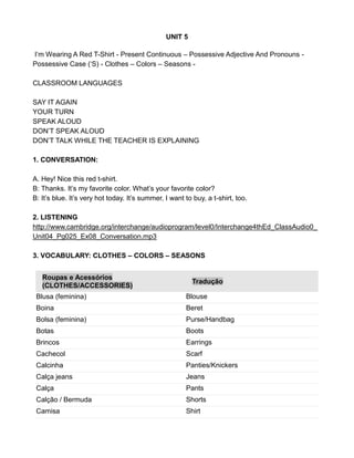 UNIT 5
I’m Wearing A Red T-Shirt - Present Continuous – Possessive Adjective And Pronouns -
Possessive Case (‘S) - Clothes – Colors – Seasons -
CLASSROOM LANGUAGES
SAY IT AGAIN
YOUR TURN
SPEAK ALOUD
DON’T SPEAK ALOUD
DON’T TALK WHILE THE TEACHER IS EXPLAINING
1. CONVERSATION:
A. Hey! Nice this red t-shirt.
B: Thanks. It’s my favorite color. What’s your favorite color?
B: It’s blue. It’s very hot today. It’s summer, I want to buy, a t-shirt, too.
2. LISTENING
http://www.cambridge.org/interchange/audioprogram/level0/Interchange4thEd_ClassAudio0_
Unit04_Pg025_Ex08_Conversation.mp3
3. VOCABULARY: CLOTHES – COLORS – SEASONS
Roupas e Acessórios
(CLOTHES/ACCESSORIES)
Tradução
Blusa (feminina) Blouse
Boina Beret
Bolsa (feminina) Purse/Handbag
Botas Boots
Brincos Earrings
Cachecol Scarf
Calcinha Panties/Knickers
Calça jeans Jeans
Calça Pants
Calção / Bermuda Shorts
Camisa Shirt
 