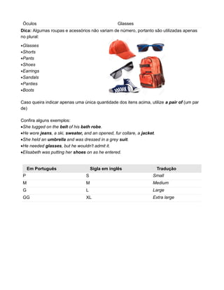 Óculos Glasses
Dica: Algumas roupas e acessórios não variam de número, portanto são utilizadas apenas
no plural:
Glasses
Shorts
Pants
Shoes
Earrings
Sandals
Panties
Boots
Caso queira indicar apenas uma única quantidade dos itens acima, utilize a pair of (um par
de)
Confira alguns exemplos:
She tugged on the belt of his bath robe.
He wore jeans, a ski, sweater, and an opened, fur collare, a jacket.
She held an umbrella and was dressed in a grey suit.
He needed glasses, but he wouldn't admit it.
Elisabeth was putting her shoes on as he entered.
Em Português Sigla em inglês Tradução
P S Small
M M Medium
G L Large
GG XL Extra large
 