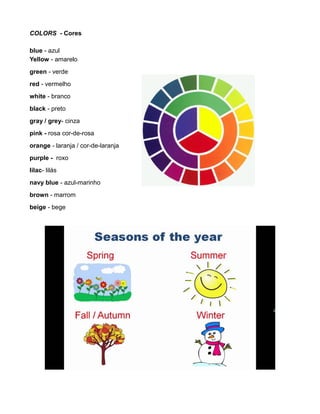COLORS - Cores
blue - azul
Yellow - amarelo
green - verde
red - vermelho
white - branco
black - preto
gray / grey- cinza
pink - rosa cor-de-rosa
orange - laranja / cor-de-laranja
purple - roxo
lilac- lilás
navy blue - azul-marinho
brown - marrom
beige - bege
 
