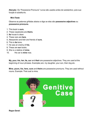 Atenção: Os “Possessive Pronouns” nunca são usados antes de substantivo, pois sua
função é substitui-lo.
Mini-Teste
Observe as palavras grifadas abaixo e diga se elas são possessive adjectives ou
possessive pronouns.
1. This book is ours.
2. These copybooks are theirs.
3. Its house is clean.
4. These cars are hers.
5. Alessandro and Adir are friends of ours.
6. This is its bone.
7. He was an enemy of his.
8. These are our books.
9. She is a relative of mine.
10. His car is mine now.
My, your, his, her, its, our and their are possessive adjectives. They are used at the
beginning of noun phrases. Examples are: my daughter, your son, their dog etc.
Mine, yours, his, hers, ours and theirs are possessive pronouns. They are used without
nouns. Example: That coat is mine.
Regra Geral:
 