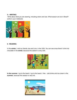 5 – WRITING:
Write about what you are wearing, including colors and size. What season are we in Brazil?
(write in your notebook)
6 - READING:
In the winter, I visit my friends Joe and Livia, in the USA. You can see snow there! I drink hot
chocolate in the winter, because this season is very cold.
In the summer, I go to the beach, I go to the beach. I like cold drinks and ice-cream in the
summer, because this season is very hot.
 