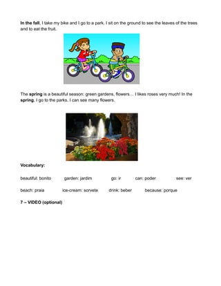 In the fall, I take my bike and I go to a park. I sit on the ground to see the leaves of the trees
and to eat the fruit.
The spring is a beautiful season: green gardens, flowers… I likes roses very much! In the
spring, I go to the parks. I can see many flowers.
Vocabulary:
beautiful: bonito garden: jardim go: ir can: poder see: ver
beach: praia ice-cream: sorvete drink: beber because: porque
7 – VIDEO (optional)
 
