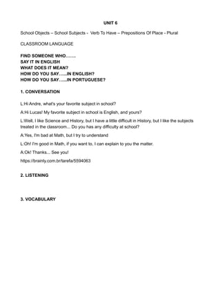 UNIT 6
School Objects – School Subjects - Verb To Have – Prepositions Of Place - Plural
CLASSROOM LANGUAGE
FIND SOMEONE WHO…….
SAY IT IN ENGLISH
WHAT DOES IT MEAN?
HOW DO YOU SAY…...IN ENGLISH?
HOW DO YOU SAY…...IN PORTUGUESE?
1. CONVERSATION
L:Hi Andre, what's your favorite subject in school?
A:Hi Lucas! My favorite subject in school is English, and yours?
L:Well, I like Science and History, but I have a little difficult in History, but I like the subjects
treated in the classroom... Do you has any difficulty at school?
A:Yes, I'm bad at Math, but I try to understand
L:Oh! I'm good in Math, if you want to, I can explain to you the matter.
A:Ok! Thanks... See you!
https://brainly.com.br/tarefa/5594063
2. LISTENING
3. VOCABULARY
 