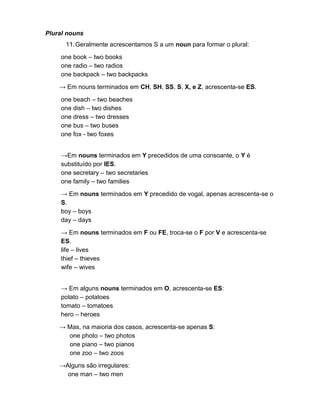 Plural nouns
11.Geralmente acrescentamos S a um noun para formar o plural:
one book – two books
one radio – two radios
one backpack – two backpacks
→ Em nouns terminados em CH, SH, SS, S, X, e Z, acrescenta-se ES.
one beach – two beaches
one dish – two dishes
one dress – two dresses
one bus – two buses
one fox - two foxes
→Em nouns terminados em Y precedidos de uma consoante, o Y é
substituído por IES.
one secretary – two secretaries
one family – two families
→ Em nouns terminados em Y precedido de vogal, apenas acrescenta-se o
S.
boy – boys
day – days
→ Em nouns terminados em F ou FE, troca-se o F por V e acrescenta-se
ES.
life – lives
thief – thieves
wife – wives
→ Em alguns nouns terminados em O, acrescenta-se ES:
potato – potatoes
tomato – tomatoes
hero – heroes
→ Mas, na maioria dos casos, acrescenta-se apenas S:
one photo – two photos
one piano – two pianos
one zoo – two zoos
→Alguns são irregulares:
one man – two men
 