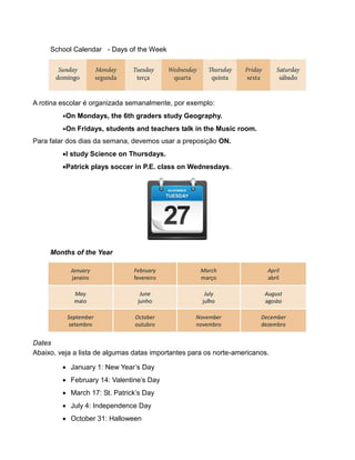 School Calendar - Days of the Week
A rotina escolar é organizada semanalmente, por exemplo:
On Mondays, the 6th graders study Geography.
On Fridays, students and teachers talk in the Music room.
Para falar dos dias da semana, devemos usar a preposição ON.
I study Science on Thursdays.
Patrick plays soccer in P.E. class on Wednesdays.
Months of the Year
Dates
Abaixo, veja a lista de algumas datas importantes para os norte-americanos.
 January 1: New Year’s Day
 February 14: Valentine’s Day
 March 17: St. Patrick’s Day
 July 4: Independence Day
 October 31: Halloween
 
