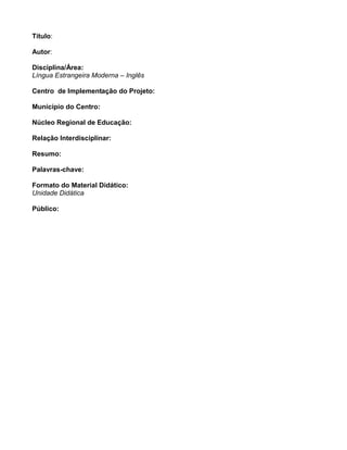 Título:
Autor:
Disciplina/Área:
Língua Estrangeira Moderna – Inglês
Centro de Implementação do Projeto:
Município do Centro:
Núcleo Regional de Educação:
Relação Interdisciplinar:
Resumo:
Palavras-chave:
Formato do Material Didático:
Unidade Didática
Público:
 
