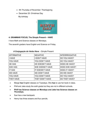  4th Thursday of November: Thanksgiving
 December 25: Christmas Day
My birthday
4. GRAMMAR FOCUS; The Simple Present – HAVE
I have Math and Science classes on Mondays.
The seventh graders have English and Science on Friday.
A Conjugação do Verbo Have - Simple Present
AFFIRMATIVE NEGATIVE INTERRROGATIVE
I HAVE I DON’T HAVE DO YOU HAVE?
YOU HAVE YOU DON’T HAVE DO YOU HAVE?
HE HAS HE DOESN’T HAVE DOES HE HAVE?
SHE HAS SHE DOENS’T HAVE DOES SHE HAVE?
IT HAS IT DOESN’T HAVE DOES IT HAVE?
WE HAVE WE DON’T HAVE DO WE HAVE?
YOU HAVE YOU DON’T HAVE DO YOU HAVE?
THEY HAVE THEY DON’T HAVE DO THEY HAVE?
 Marge has English classes on Tuesdays. She has to use her book in class.
 Phill and Jake study the sixth grade but they are not in different schools.
 Phill has Science classes on Mondays and Jake has Science classes on
Thursdays.
 Sue has a new backpack.
 Henry has three erasers and four pencils.
 