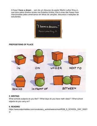 A frase I have a dream… vem de um discurso do pastor Martin Luther King Jr.,
que lutou pelos direitos raciais nos Estados Unidos. Ela é umas das frases mais
mencionadas pelos americanos em letras de canções, discursos e redações de
estudantes.
PREPOSITIONS OF PLACE
5. WRITING
What schools subjects do you like? / What days do you have math class? / What school
objects do you carry on?
6. READING
https://www.eslprintables.com/vocabulary_worksheets/school/ROB_S_SCHOOL_DAY_35021
3/
 