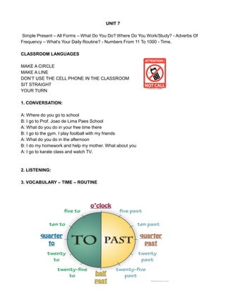 UNIT 7
Simple Present – All Forms – What Do You Do? Where Do You Work/Study? - Adverbs Of
Frequency – What’s Your Daily Routine? - Numbers From 11 To 1000 - Time.
CLASSROOM LANGUAGES
MAKE A CIRCLE
MAKE A LINE
DON’T USE THE CELL PHONE IN THE CLASSROOM
SIT STRAIGHT
YOUR TURN
1. CONVERSATION:
A: Where do you go to school
B: I go to Prof. Joao de Lima Paes School
A: What do you do in your free time there
B: I go to the gym. I play football with my friends
A: What do you do in the afternoon
B: I do my homework and help my mother. What about you
A: I go to karate class and watch TV.
2. LISTENING:
3. VOCABULARY – TIME – ROUTINE
 