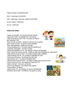 Types of ways of saying the time
A.M. = morning It's 6:00 A.M.
P.M. = afternoon / Evening / night It's 6:00 P.M.
It's six o'clock = 6:00 A.M.
It's six = 6:00 A.M.
PRACTICE NOW!
I wake up at 6 AM.– Eu acordo às 6 da manhã.
I get up at 7 AM.– Eu levanto às 7 da manhã.
I take a shower around 7:30.– Eu tomo um banho
por volta das 7:30.
Then I brush my teeth.– Então eu escova meus dentes.
And I brush my hair.– E escovo meus cabelos.
Then I get dressed.– Então eu me visto.
I have breakfast at 8.– Eu tomo café da manhã às 8.
I read the newspaper.– Eu leio o jornal.
I check the weather on TV.– Eu verifico o tempo na televisão.
Then I leave for work around 9.– Então eu saio para trabalhar por volta das 9.
I take the bus to go to work.– Eu pego o ônibus até o trabalho.
I start working at 9:30.– Eu começo a trabalhar às 9:30.
I have lunch at noon.– Eu almoço ao meio-dia.
I get off work at 5.– Eu saio do trabalho às 5.
I take the bus home at 5:30. – Eu pego o ônibus para casa às 5:30.
I arrive home at 6:15.– Eu chego em casa às 6:15.
I take a shower.– Eu tomo um banho.
I put on my pajamas.– Eu coloco meu pijama.
I have dinner.– Eu janto.
I watch some TV.– Eu assisto um pouco de televisão.
And then I go to bed.– E então eu vou parar a cama.
 