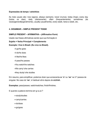 Expressões de tempo / advérbios
As mais usuais são: now (agora), always (sempre), never (nunca), today (hoje), every day
(todos os dias), daily (diariamente), often (frequentemente), sometimes (às
vezes)generally(geralmente), usually (usualmente), every week, twice a week, etc.
4. GRAMMAR – SIMPLE PRESENT TENSE
SIMPLE PRESENT – AFIRMATIVA – (Affirmative Form)
Usado nas frases afirmativas sendo que sua formação é:
Sujeito + Verbo Principal + Complemento
Exemplo: I live in Brazil. (Eu vivo no Brasil).
I go/he goes
I do/he does
I like/he likes
I pass/he passes
You watch/he watches
We carry/ she carries
they study/ she studies
Em resumo, para simplificar, podemos dizer que acrescenta-se “s“ ou “es” na 3.ª pessoa de
singular. No caso do “es“, é habitual vê-lo depois de s/ch/sh.
Exemplos: pass/passes; watch/watches; finish/finishes.
E quando a palavra termina em y ou o ?
 study/studies
 carry/carries
 do/does
 go/goes
 