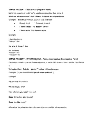 SIMPLE PRESENT – NEGATIVA - (Negative Form)
Na forma negativa o verbo “do” é usado como auxiliar. Sua forma é:
Sujeito + Verbo Auxiliar + Not + Verbo Principal + Complemento
Exemplo: I do not live in Brazil. (Eu não vivo no Brasil)
 Do not: don’t * Does not: doesn’t
 I don’t smoke / He doesn’t smoke
 I don’t work/ She doesn’t work
Exemple:
I don’t like tennis
You don’t like
He, she, it doesn’t like
We don’t like
You don’t like
They don’t like
SIMPLE PRESENT – INTERROGATIVA - Forma Interrogativa (Interrogative Form)
Da mesma maneira que nas frases negativas, o verbo “do” é usado como auxiliar. Sua forma
é:
Verbo Auxiliar + Sujeito + Verbo Principal + Complemento
Exemple: Do you live in Brazil? (Você mora no Brasil?)
Exemple:
Do you live in London?
Where do you live?
How often do you wash your car?
Does Chris often play tennis?
Does she like music?
Afirmativa, Negativa (versões não contraída e contraída) e Interrogativa.
 