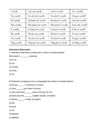 Exercícios (Exercises)
1. Assinale a alternativa correta para o verbo no simple present:
She doesn't ________ anymore.
a) to run
b) run
c) running
d) runes
e) ran
2. Preencha os espaços com a conjugação dos verbos no simple present:
a) Do you ______ in America? ( to live)
b) Jane ______ your friend. (to love)
c) Juan and Carla ______ every morning. (to run)
d) Every day she _______ english classes. (to teach)
e) Tomas ______ tv daily. (to watch)
a) live
b) loves
c) run
d) teaches
e) watches
 