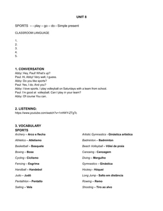 UNIT 8
SPORTS – - play – go – do - Simple present
CLASSROOM LANGUAGE
1.
2.
3.
4.
5.
1. CONVERSATION
Abby: Hey, Paul! What’s up?
Paul: Hi, Abby! Very well, I guess.
Abby: Do you like sports?
Paul: Yes, I do. And you?
Abby: I love sports. I play volleyball on Saturdays with a team from school.
Paul: I’m good at volleyball. Can I play in your team?
Abby: Of course You can.
2. LISTENING:
https://www.youtube.com/watch?v=1nHWY-ZTgTc
3. VOCABULARY
SPORTS
Archery – Arco e flecha Artistic Gymnastics - Ginástica artística
Athletics – Atletismo Badminton – Badminton
Basketball – Basquete Beach Volleyball – Vôlei de praia
Boxing – Boxe Canoeing - Canoagem
Cycling - Ciclismo Diving – Mergulho
Fencing – Esgrima Gymnastics – Ginástica
Handball – Handebol Hockey - Hóquei
Judo – Judô Long Jump - Salto em distância
Pentathlon – Pentatlo Rowing – Remo
Sailing – Vela Shooting – Tiro ao alvo
 