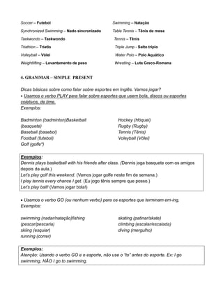 Soccer – Futebol Swimming – Natação
Synchronized Swimming – Nado sincronizado Table Tennis – Tênis de mesa
Taekwondo – Taekwondo Tennis – Tênis
Triathlon – Triatlo Triple Jump - Salto triplo
Volleyball – Vôlei Water Polo – Polo Aquático
Weightlifting – Levantamento de peso Wrestling – Luta Greco-Romana
4. GRAMMAR – SIMPLE PRESENT
Dicas básicas sobre como falar sobre esportes em Inglês. Vamos jogar?
 Usamos o verbo PLAY para falar sobre esportes que usem bola, discos ou esportes
coletivos, de time.
Exemplos:
Badminton (badminton)Basketball
(basquete)
Baseball (basebol)
Football (futebol)
Golf (golfe*)
Hockey (Hóquei)
Rugby (Rugby)
Tennis (Tênis)
Voleyball (Vôlei)
Exemplos:
Dennis plays basketball with his friends after class. (Dennis joga basquete com os amigos
depois da aula.)
Let’s play golf this weekend. (Vamos jogar golfe neste fim de semana.)
I play tennis every chance I get. (Eu jogo tênis sempre que posso.)
Let’s play ball! (Vamos jogar bola!)
 Usamos o verbo GO (ou nenhum verbo) para os esportes que terminam em-ing,
Exemplos:
swimming (nadar/natação)fishing
(pescar/pescaria)
skiing (esquiar)
running (correr)
skating (patinar/skate)
climbing (escalar/escalada)
diving (mergulho)
Exemplos:
Atenção: Usando o verbo GO e o esporte, não use o “to” antes do esporte. Ex: I go
swimming, NÃO I go to swimming.
 