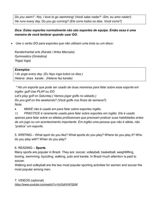 Do you swim? -Yes, I love to go swimming! (Você sabe nadar? -Sim, eu amo nadar!)
He runs every day. Do you go running? (Ele corre todos os dias. Você corre?)
Dica: Estes esportes normalmente não são esportes de equipe. Então essa é uma
maneira de você lembrar quando usar GO.
 Use o verbo DO para esportes que não utilizam uma bola ou um disco:
Karate/martial arts (Karate / Artes Marciais)
Gymnastics (Ginástica)
Yoga( Ioga)
Exemplos:
I do yoga every day. (Eu faço ioga todos os dias.)
Helene does karate . (Helene faz karate)
* Há um esporte que pode ser usado de duas maneiras para falar sobre esse esporte em
inglês: golf Use PLAY ou DO
Let’s play golf on Saturday.( Vamos jogar golfe no sábado.)
Do you golf on the weekends? (Você golfe nos finais de semana?)
Nota:
 MAKE não é usado em para falar sobre esportes inglês.
12. PRACTICE é raramente usado para falar sobre esportes em inglês. Ele é usado
apenas para falar sobre os atletas profissionais que precisam praticar suas habilidades antes
de um jogo ou um acontecimento importante. Em inglês uma pessoa que não é atleta, não
“pratica” um esporte.
5. WRITING – What sport do you like? What sports do you play? Where do you play it? Who
do you play with? When do you play?
6. READING – Sports
Many sports are popular in Brazil. They are: soccer, volleyball, basketball, weightlifting,
boxing, swimming, bycicling, walking, judo and karate. In Brazil much attention is paid to
soccer.
Walking and volleyball are the two most popular sporting activities for women and soccer the
most popular among men.
7. VIDEOS (optional)
https://www.youtube.com/watch?v=VnOz6VHFQXM
 