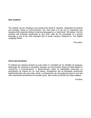 Dear students,
The material we are bringing to your hands is the result of research, elaboration of contents
and activities, based on communication. Our main goal is to get you to understand and
develop all the essential abilities in learning languages on a basic level. We believe that the
activities will contribute significantly to your lives, after all, the knowledge of a second
language is one of the most important tool of social inclusion. Welcome to the English
Language World!
The author.
Caros (as) alunos(as)
O material que estamos levando às suas mãos é o resultado de um trabalho de pesquisa,
elaboração de conteúdos e atividades, baseado na comunicação. Nosso principal objetivo é
conduzi-los à compreenderem e desenvolverem todas as habilidades essenciais no
aprendizado de línguas em um nível básico. Acreditamos que as atividades contribuirão
significantemente nas suas vidas, afinal, o conhecimento de uma segunda língua é uma das
mais importantes ferramentas da inclusão social. Bem-vindos ao Mundo da Língua Inglesa!
A autora.
 
