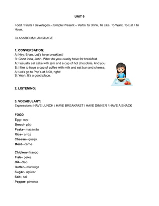 UNIT 9
Food / Fruits / Beverages – Simple Present – Verbs To Drink, To Like, To Want, To Eat / To
Have.
CLASSROOM LANGUAGE
1. CONVERSATION:
A: Hey, Brian. Let’s have breakfast!
B: Good idea, John. What do you usually have for breakfast
A: I usually eat cake with jam and a cup of hot chocolate. And you
B: I like to have a cup of coffee with milk and eat bun and cheese.
A: Let’s go to Pop’s at 8:00, right!
B: Yeah. It’s a good place.
2. LISTENING:
3. VOCABULARY:
Expressions: HAVE LUNCH / HAVE BREAKFAST / HAVE DINNER / HAVE A SNACK
FOOD
Egg– ovo
Bread– pão
Pasta– macarrão
Rice– arroz
Cheese– queijo
Meat– carne
Chicken– frango
Fish– peixe
Oil– óleo
Butter– manteiga
Sugar– açúcar
Salt– sal
Pepper- pimenta
 