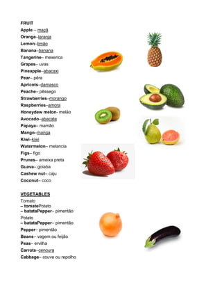 FRUIT
Apple – maçã
Orange–laranja
Lemon–limão
Banana–banana
Tangerine– mexerica
Grapes– uvas
Pineapple–abacaxi
Pear– pêra
Apricots–damasco
Peache– pêssego
Strawberries–morango
Raspberries–amora
Honeydew melon- melão
Avocado–abacate
Papaya– mamão
Mango–manga
Kiwi–kiwi
Watermelon– melancia
Figs– figo
Prunes– ameixa preta
Guava– goiaba
Cashew nut– caju
Coconut– coco
VEGETABLES
Tomato
– tomatePotato
– batataPepper– pimentão
Potato
– batataPepper– pimentão
Pepper– pimentão
Beans– vagem ou feijão
Peas– ervilha
Carrots–cenoura
Cabbage– couve ou repolho
 