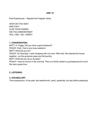 UNIT 10
Past Experiences – Regular And Irregular Verbs
WHAT DO YOU SEE?
AND YOU?
CLAP YOUR HANDS!
DID YOU UNDERSTAND?
YES, I DID. / NO, I DIDN’T
1. CONVERSATION:
MATT: Hi, Peggy. Did you have a good weekend?
PEGGY: Well, I had a very busy weekend.
MATT: What did you do?
PEGGY: On Saturday, I went shopping with my mom. After that, We cleaned the house
together., put the groceries away and did laundry.
MATT: What did you do on Sunday?
PEGGY: I went to church in the morning. Then our family visited my grandparents for lunch.
We had a great time.
2. LISTENING:
3. VOCABULARY:
Time expressions: In the past, last week(month, year), yesterday, the day before yesterday.
 