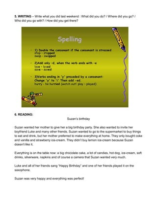 5. WRITING – Write what you did last weekend : What did you do? / Where did you go? /
Who did you go with? / How did you get there?
6. READING:
Suzan’s birthday
Suzan wanted her mother to give her a big birthday party. She also wanted to invite her
boyfriend Luke and many other friends. Suzan wanted to go to the supermarket to buy things
to eat and drink, but her mother preferred to make everything at home. They only bought coke
and vanilla and strawberry ice-cream. They didn’t buy lemon ice-cream because Suzan
doesn’t like it.
Everything is on the table now: a big chocolate cake, a lot of candies, hot dog, ice-cream, soft
drinks, silverware, napkins and of course a camera that Suzan wanted very much.
Luke and all of her friends sang “Happy Birthday” and one of her friends played it on the
saxophone.
Suzan was very happy and everything was perfect!
 