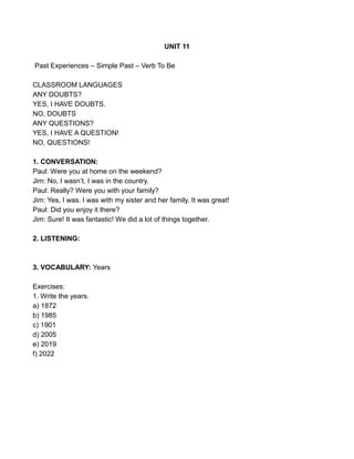 UNIT 11
Past Experiences – Simple Past – Verb To Be
CLASSROOM LANGUAGES
ANY DOUBTS?
YES, I HAVE DOUBTS.
NO, DOUBTS
ANY QUESTIONS?
YES, I HAVE A QUESTION!
NO, QUESTIONS!
1. CONVERSATION:
Paul: Were you at home on the weekend?
Jim: No, I wasn’t. I was in the country.
Paul: Really? Were you with your family?
Jim: Yes, I was. I was with my sister and her family. It was great!
Paul: Did you enjoy it there?
Jim: Sure! It was fantastic! We did a lot of things together.
2. LISTENING:
3. VOCABULARY: Years
Exercises:
1. Write the years.
a) 1872
b) 1985
c) 1901
d) 2005
e) 2019
f) 2022
 