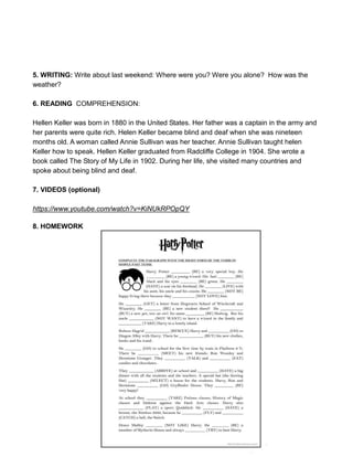5. WRITING: Write about last weekend: Where were you? Were you alone? How was the
weather?
6. READING COMPREHENSION:
Hellen Keller was born in 1880 in the United States. Her father was a captain in the army and
her parents were quite rich. Helen Keller became blind and deaf when she was nineteen
months old. A woman called Annie Sullivan was her teacher. Annie Sullivan taught helen
Keller how to speak. Hellen Keller graduated from Radcliffe College in 1904. She wrote a
book called The Story of My Life in 1902. During her life, she visited many countries and
spoke about being blind and deaf.
7. VIDEOS (optional)
https://www.youtube.com/watch?v=KiNUkRPOpQY
8. HOMEWORK
 