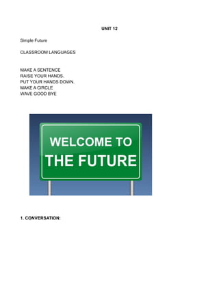 UNIT 12
Simple Future
CLASSROOM LANGUAGES
MAKE A SENTENCE
RAISE YOUR HANDS.
PUT YOUR HANDS DOWN.
MAKE A CIRCLE
WAVE GOOD BYE
1. CONVERSATION:
 