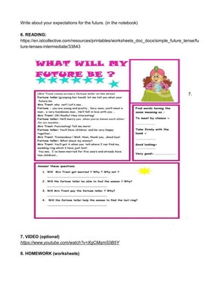Write about your expectations for the future. (in the notebook)
6. READING:
https://en.islcollective.com/resources/printables/worksheets_doc_docx/simple_future_tense/fu
ture-tenses-intermediate/33843
7.
7. VIDEO (optional)
https://www.youtube.com/watch?v=XgCMqmS0B5Y
8. HOMEWORK (worksheets)
 