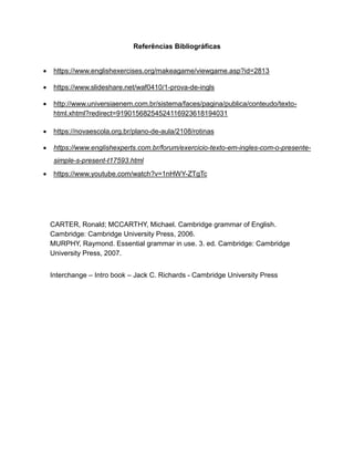 Referências Bibliográficas
 https://www.englishexercises.org/makeagame/viewgame.asp?id=2813
 https://www.slideshare.net/waf0410/1-prova-de-ingls
 http://www.universiaenem.com.br/sistema/faces/pagina/publica/conteudo/texto-
html.xhtml?redirect=91901568254524116923618194031
 https://novaescola.org.br/plano-de-aula/2108/rotinas
 https://www.englishexperts.com.br/forum/exercicio-texto-em-ingles-com-o-presente-
simple-s-present-t17593.html
 https://www.youtube.com/watch?v=1nHWY-ZTgTc
CARTER, Ronald; MCCARTHY, Michael. Cambridge grammar of English.
Cambridge: Cambridge University Press, 2006.
MURPHY, Raymond. Essential grammar in use. 3. ed. Cambridge: Cambridge
University Press, 2007.
Interchange – Intro book – Jack C. Richards - Cambridge University Press
 