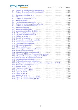 XM118 - Microcontroladores PIC18
7.3 Conjunto de instruções do Pic(segunda parte) . . . . . . . . . . . . . . . . . . . . 201
7.4 Conjunto de instruções do Pic(terceira parte) . . . . . . . . . . . . . . . . . . . . . 202
9.1 Diagrama de instalação do kit . . . . . . . . . . . . . . . . . . . . . . . . . . . . . 248
9.2 Tela inicial. . . . . . . . . . . . . . . . . . . . . . . . . . . . . . . . . . . . . . . . . 249
9.3 Contrato de licença do MPLAB. . . . . . . . . . . . . . . . . . . . . . . . . . . . . 249
9.4 Seleção de versão. . . . . . . . . . . . . . . . . . . . . . . . . . . . . . . . . . . . . . 250
9.5 Pasta de instalação do MPLAB. . . . . . . . . . . . . . . . . . . . . . . . . . . . . 250
9.6 Contrato de licença do Application Maestro. . . . . . . . . . . . . . . . . . . . . . . 251
9.7 Contrato de licença do compilador C32. . . . . . . . . . . . . . . . . . . . . . . . . 251
9.8 Resumo da instalação . . . . . . . . . . . . . . . . . . . . . . . . . . . . . . . . . . . 252
9.9 Andamento da instalação. . . . . . . . . . . . . . . . . . . . . . . . . . . . . . . . . 252
9.10 Instalação do compilador HI-TECH C. . . . . . . . . . . . . . . . . . . . . . . . . . 253
9.11 Tela de conclusão da instalação. . . . . . . . . . . . . . . . . . . . . . . . . . . . . . 253
9.12 Tela inicial de instalação do C18. . . . . . . . . . . . . . . . . . . . . . . . . . . . . 254
9.13 Contrato de licença. . . . . . . . . . . . . . . . . . . . . . . . . . . . . . . . . . . . 255
9.14 Diretório de instalação . . . . . . . . . . . . . . . . . . . . . . . . . . . . . . . . . . 255
9.15 Componentes do pacote do compilador. . . . . . . . . . . . . . . . . . . . . . . . . 256
9.16 Campos a serem selecionados. . . . . . . . . . . . . . . . . . . . . . . . . . . . . . . 256
9.17 Campos a serem selecionados 2. . . . . . . . . . . . . . . . . . . . . . . . . . . . . . 257
9.18 Tela inicio de instalação. . . . . . . . . . . . . . . . . . . . . . . . . . . . . . . . . . 257
9.19 Tela de conclusão. . . . . . . . . . . . . . . . . . . . . . . . . . . . . . . . . . . . . 258
9.20 Assistente para adicionar novo hardware. . . . . . . . . . . . . . . . . . . . . . . . 258
9.21 Procura avançada de drivers. . . . . . . . . . . . . . . . . . . . . . . . . . . . . . . 259
9.22 Localização do painel de configuração . . . . . . . . . . . . . . . . . . . . . . . . . 260
9.23 Selecionando XICD como ferramenta de programação . . . . . . . . . . . . . . . . 260
9.24 Tela inicial do wizard para configuração do XICD . . . . . . . . . . . . . . . . . . . 261
9.25 Opção de porta de comunicação do XICD . . . . . . . . . . . . . . . . . . . . . . . 261
9.26 Fonte de alimentação do target. . . . . . . . . . . . . . . . . . . . . . . . . . . . . . 262
9.27 Configuração da conexão automática . . . . . . . . . . . . . . . . . . . . . . . . . . 263
9.28 Configuração do download automático do sistema operacional do XICD . . . . . . 263
9.29 Resumo das configurações do XICD . . . . . . . . . . . . . . . . . . . . . . . . . . 264
9.30 Serigrafia do Kit XM118 . . . . . . . . . . . . . . . . . . . . . . . . . . . . . . . . . 264
9.31 Pinagem do PIC18F4550 . . . . . . . . . . . . . . . . . . . . . . . . . . . . . . . . . 266
9.32 Esquema de pinos do XICD . . . . . . . . . . . . . . . . . . . . . . . . . . . . . . . 268
9.33 Ligação do XICD . . . . . . . . . . . . . . . . . . . . . . . . . . . . . . . . . . . . . 268
9.34 Ligação do XICD . . . . . . . . . . . . . . . . . . . . . . . . . . . . . . . . . . . . . 269
9.35 Domı́nios de terra . . . . . . . . . . . . . . . . . . . . . . . . . . . . . . . . . . . . 278
9.36 Ligação de entradas ao módulo XMM01 . . . . . . . . . . . . . . . . . . . . . . . . 279
9.37 Ligação de saı́das ao módulo XMM01 . . . . . . . . . . . . . . . . . . . . . . . . . 279
10
 