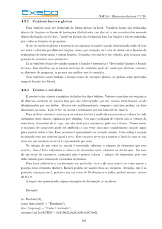 XM118 - Microcontroladores PIC18
4.3.2 Variáveis locais e globais
Uma variável pode ser declarada de forma global ou local. Variáveis locais são declaradas
dentro de funções ou blocos de instruções (delimitados por chaves) e são reconhecidas somente
dentro da função ou do bloco. Variáveis globais são declaradas fora das funções e são reconhecidas
por todas as funções do programa.
O uso de variáveis globais é necessário em algumas situações quando determinada variável deve
ser vista e alterada por diversas funções, como, por exemplo, na troca de dados entre funções de
tratamento de interrupção e outras funções. Contudo, seu uso deve ser restrito, pois ocupam uma
posição de memória constantemente.
Já as variáveis locais são criadas quando a função é executada e ”destruı́das”quando a função
retorna. Isso significa que o mesmo endereço de memória pode ser usado por diversas variáveis
no decorrer do programa, o garante um melhor uso de memória.
Caso variáveis locais tenham o mesmo nome de variáveis globais, as globais serão ignoradas
naquela função (ou bloco).
4.3.3 Vetores e matrizes
É possı́vel criar vetores e matrizes de dados dos tipos básicos. Vetores e matrizes são conjuntos
de diversas variáveis de mesmo tipo que são referenciadas por um mesmo identificador, sendo
discriminadas por um ı́ndice. Vetores são unidimensionais, enquanto matrizes podem ter duas
dimensões ou mais. Todo vetor ou matriz é terminado por um caracter de valor 0.
Para atribuir valores à constantes ou valores iniciais à variáveis enumera-se os valores de cada
elementos entre chaves, separados por vı́rgulas. Um caso particular de vetores são os vetores de
caracteres, chamados de strings, que são úteis para armazenar palavras e frases. Nesses casos,
o conjunto de caracteres pode ser atribuı́do a um vetor constante simplesmente usando aspas
para marcar inı́cio e fim. Esse processo é apresentado no exemplo abaixo. Uma string é sempre
terminada com um caracter igual a zero. Este caracter serve para marcar o final de uma string,
uma vez que nenhum caracter é representado por zero.
Na criação de um vetor ou matriz é necessário informar o número de elementos que essa
contém. Isso é feito colocando o número de elementos entre colchetes na declaração. No caso
de um vetor de caracteres constantes não é preciso colocar o número de elementos, pois esse
determinado pelo número de elementos atribuı́dos.
Para fazer referência a um elemento em particular dentro de uma matriz ou vetor usa-se a
posição desse elemento (ı́ndice). Índices podem ser valores fixos ou variáveis. Atenção: em C as
posições começam em 0, portanto em um vetor de 10 elementos o ı́ndice poderá assumir valores
de 0 a 9.
A seguir são apresentados alguns exemplos de declaração de variáveis.
Exemplo:
int Medidas[16];
const char nome[] = ”Domingos”;
char Empresa[] = ”Exsto Tecnologia”;
unsigned int InitLCD[6] = 0x33,0x32,0x28,0x06,0x0C,0x01;
101
 