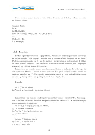XM118 - Microcontroladores PIC18
O acesso a dados em vetores e constantes é feitas através do uso de ı́ndice, conforme mostrado
no exemplo abaixo.
unsigned char i;
int x;
int Medidas[10];
const int Valores[5] = 0x25, 0x31, 0x33, 0x02, 0x55;
. . .
Medida[i] = 15;
x = Valores[3];
4.3.4 Ponteiros
Um tipo especial de variáveis é o tipo ponteiros. Ponteiros são variáveis que contém o endereço
de outras variáveis. Sua função é ”apontar”onde a variável está na memória, daı́ seu nome.
Ponteiros são muito usados em C e um dos motivos é que permitem a implementação do código
de forma bastante otimizada. Uma arquitetura de microcontrolador otimizado para a linguagem
C deve ter um eficiente sistema de ponteiros.
Para declarar um ponteiro usamos uma sintaxe parecida com a declaração de variável, porém
com significado diferente. Deve ser colocado o tipo de dado que o ponteiro aponta e o nome do
ponteiro, precedido por ”*”. Por exemplo, na declaração a seguir x é uma variável do tipo inteiro
enquanto ip é um ponteiro que aponta para variáveis do tipo inteiro.
Exemplo:
int x; // x é um inteiro
int *ip´; // ip é um ponteiro que aponta inteiros
Para atribuir a um ponteiro o endereço de uma variável usamos o operador ”&”. Para manip-
ular o conteúdo da variável apontada pelo ponteiro usamos o operador ”*”. O exemplo a seguir
ilustra alguns usos de ponteiros.
int x = 1, y = 2, z[10]; // x e y são inteiros,
// z é um vetor de inteiros
int *ip, *iq; // ip e iq são ponteiros que
// apontam inteiros
ip =&x; // ip aponta para x
iq = &y; // iq aponta para y
y = ip; // y agora vale 1
102
 