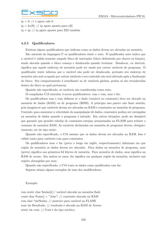 XM118 - Microcontroladores PIC18
ip = 0; // x agora vale 0
ip = &z[0]; // ip agora aponta para z[0]
iq = ip; // iq agora aponta para Z[0] também
4.3.5 Qualificadores
Existem alguns qualificadores que indicam como os dados devem ser alocadas na memória.
São naturais da linguagem C os qualificadores static e auto. O qualificador auto indica que
a variável é valida somente naquele bloco de instruções (bloco delimitado por chaves ou função),
sendo alocada quando o bloco começa e desalocada quando terminar. Desalocar, ou destruir,
significa que aquele endereço de memória pode ser usado por outras variáveis do programa. O
qualificador static informa que a variável não pode ser desalocada, portanto seu endereço de
memória não será ocupado por outras variáveis e seu conteúdo não será alterado após a finalização
do bloco. Seu comportamento é semelhante ao de variáveis globais, porém só são reconhecidas
dentro do bloco ao qual pertencem.
Quando não especificado, as variáveis são consideradas como auto.
O compilador C18 introduz 4 novos qualificadores: ram e rom, near e far.
Os qualificadores ram e rom definem se o dado (variável ou constante) deve ser alocado na
memória de dados (RAM) ou de programa (ROM). A principio isso parece não fazer sentido,
pois imagina-se que variáveis devam ser alocadas na RAM e constantes na memória de programa.
Contudo, para aumentar a velocidade da manipulação de dados, constantes podem ser carregadas
na memória de dados quando o programa é iniciado. Em outras situações, pode ser desejável
que garantir que grandes tabelas de constantes estejam armazenadas na FLASH para reduzir o
consumo de memória RAM. As variáveis declaradas em memória de programa devem, obrigato-
riamente, ser do tipo static.
Quando não especificado, o C18 assume que os dados devem ser alocados na RAM. Isso é
válido tanto para variáveis com para constantes.
Os qualificadores near e far (perto e longe em inglês, respectivamente) informam em que
região da memória os dados devem ser alocados. Para dados na memória de programa, near
(perto) significa nos primeiros 64 kbytes de memória. Para memória de dados, near significa na
RAM de acesso. Em ambos os casos, far significa em qualquer região da memória, inclusive nas
regiões abrangidas por near.
Quando não especificado, o C18 trata os dados como qualificados com far.
Seguem abaixo alguns exemplos de usos dos modificadores.
Exemplo:
rom static char Senha[4]// variável alocada na memória flash
const char Nome[] = ”João”; // constante alocada na RAM
rom char *ptrSenha; // ponteiro para variável na FLASH
near int Resultado; // resultado é alocado na RAM de Acesso
static int cont; // Cont é do tipo estático.
103
 