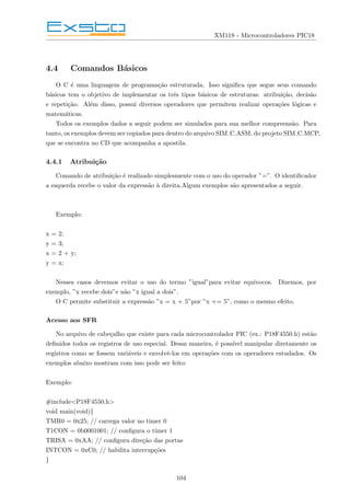 XM118 - Microcontroladores PIC18
4.4 Comandos Básicos
O C é uma linguagem de programação estruturada. Isso significa que segue seus comando
básicos tem o objetivo de implementar os três tipos básicos de estruturas: atribuição, decisão
e repetição. Além disso, possui diversos operadores que permitem realizar operações lógicas e
matemáticas.
Todos os exemplos dados a seguir podem ser simulados para sua melhor compreensão. Para
tanto, os exemplos devem ser copiados para dentro do arquivo SIM C.ASM, do projeto SIM C.MCP,
que se encontra no CD que acompanha a apostila.
4.4.1 Atribuição
Comando de atribuição é realizado simplesmente com o uso do operador ”=”. O identificador
a esquerda recebe o valor da expressão à direita.Algum exemplos são apresentados a seguir.
Exemplo:
x = 2;
y = 3;
x = 2 + y;
y = x;
Nesses casos devemos evitar o uso do termo ”igual”para evitar equı́vocos. Dizemos, por
exemplo, ”x recebe dois”e não ”x igual a dois”.
O C permite substituir a expressão ”x = x + 5”por ”x += 5”, como o mesmo efeito.
Acesso aos SFR
No arquivo de cabeçalho que existe para cada microcontrolador PIC (ex.: P18F4550.h) estão
definidos todos os registros de uso especial. Dessa maneira, é possı́vel manipular diretamente os
registros como se fossem variáveis e envolvê-los em operações com os operadores estudados. Os
exemplos abaixo mostram com isso pode ser feito:
Exemplo:
#include<P18F4550.h>
void main(void){
TMR0 = 0x25; // carrega valor no timer 0
T1CON = 0b0001001; // configura o timer 1
TRISA = 0xAA; // configura direção das portas
INTCON = 0xC0; // habilita interrupções
}
104
 