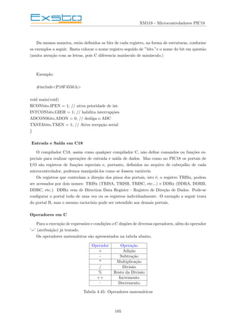 XM118 - Microcontroladores PIC18
Da mesma maneira, estão definidos os bits de cada registro, na forma de estruturas, conforme
os exemplos a seguir. Basta colocar o nome registro seguido de ”bits.”e o nome do bit em questão
(muita atenção com as letras, pois C diferencia maiúsculo de minúsculo.)
Exemplo:
#include<P18F4550.h>
void main(void)
RCONbits.IPEN = 1; // ativa prioridade de int.
INTCONbits.GIEH = 1; // habilita interrupções
ADCON0bits.ADON = 0; // desliga o ADC
TXSTAbits.TXEN = 1; // Ativa recepção serial
}
Entrada e Saı́da em C18
O compilador C18, assim como qualquer compilador C, não define comandos ou funções es-
peciais para realizar operações de entrada e saı́da de dados. Mas como no PIC18 os portais de
I/O são registros de funções especiais e, portanto, definidos no arquivo de cabeçalho de cada
microcontrolador, podemos manipulá-los como se fossem variáveis.
Os registros que controlam a direção dos pinos dos portais, isto é, o registro TRISx, podem
ser acessados por dois nomes: TRISx (TRISA, TRISB, TRISC, etc...) e DDRx (DDRA, DDRB,
DDRC, etc.). DDRx vem de Direction Data Register - Registro de Direção de Dados. Pode-se
configurar o portal todo de uma vez ou os registros individualmente. O exemplo a seguir trata
do portal B, mas o mesmo raciocı́nio pode ser estendido aos demais portais.
Operadores em C
Para a execução de expressões e condições o C dispões de diversos operadores, além do operador
’=’ (atribuição) já tratado.
Os operadores matemáticos são apresentados na tabela abaixo.
Operador Operação
+ Adição
- Subtração
* Multiplicação
/ Divisão
% Resto da Divisão
++ Incremento
– Decremento
Tabela 4.45: Operadores matemáticos
105
 