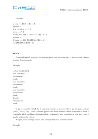 XM118 - Microcontroladores PIC18
Exemplo:
x = (y >= 10) ? y 2 : y 3;
equivale a
if( y >= 10) x = y * 2;
else x = y * 3;
PORTDbits.RD0 = (valor <= 128) ? 1 : 0;
equivale a
if( valor <= 128) PORTDbits.RD0 = 1;
else PORTDbits.RD0 = 1;
Switch
O comando switch permite a implementação de uma estrutura caso. A seguir temos a forma
genérica desse comando.
Exemplo:
switch(<variável>){
case <valor1>:
<comandos>
break;
case <valor1>:
<comandos>
break;
case <valor1>:
<comandos>
break;
default:
<comandos>
break;
O que o comando switch faz é comparar <variável> com os valores que ela pode assumir
(valor1, valor2, etc). Caso a variável possua um desses valores o bloco associado ao valor é
executado. O último bloco, chamado default, é opcional e só é executado se <variável> não é
igual a nenhum dos valores.
A seguir, como exemplo, temos uma aplicação tı́pica do comando switch:
Exemplo:
112
 