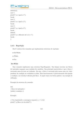 XM118 - Microcontroladores PIC18
switch(x){
case 1:
printf(”n x igual a 1”);
break;
case 2:
printf(”n x igual a 2”);
break;
case 3:
printf(”n x igual a 3”);
break;
default:
printf(”n x diferente de 3, 2 e 1”);
break;
}
4.4.3 Repetição
Em C existem três comandos que implementam estruturas de repetição:
• Do-While;
• While;
• For.
Do-While
Esse comando implementa uma estrutura Faça-Enquanto. Sua função executar um blocos
de instruções enquanto uma condição for satisfeita. Sua principal caracterı́stica é que o bloco é
executado antes do teste ser realizado. Ou seja, o bloco é executado pelo menos uma vez, inde-
pendente da condição ser verdadeira ou falsa. Esse funcionamento é particularmente útil quando
a condição a ser testada é afetada pelo bloco. A seguir temos sua forma padrão e um exemplo de
utilização.
Exemplo da estrutura do comando:
do{
<bloco de instruções>
}while(<condição>);
Exemplo:
// fica imprimindo a mensagem enquanto n < 5; do{
printf(”n Bloco do do-while!!”);
113
 
