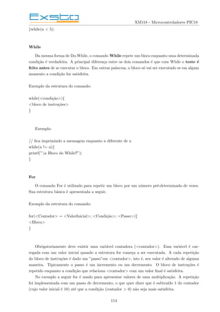 XM118 - Microcontroladores PIC18
}while(n < 5);
While
Da mesma forma de Do-While, o comando While repete um bloco enquanto uma determinada
condição é verdadeira. A principal diferença entre os dois comandos é que com While o teste é
feito antes de se executar o bloco. Em outras palavras, o bloco só vai ser executado se em algum
momento a condição for satisfeita.
Exemplo da estrutura do comando:
while(<condição>){
<bloco de instruções>
}
Exemplo:
// fica imprimindo a mensagem enquanto n diferente de x
while(n != n){
printf(”n Bloco do While!!”);
}
For
O comando For é utilizado para repetir um bloco por um número pré-determinado de vezes.
Sua estrutura básica é apresentada a seguir.
Exemplo da estrutura do comando:
for(<Contador> = <ValorInicial>; <Condição>; <Passo>){
<Bloco>
}
Obrigatoriamente deve existir uma variável contadora (<contador>). Essa variável é car-
regada com um valor inicial quando a estrutura for começa a ser executada. A cada repetição
do bloco de instruções é dado um ”passo”em <contador>, isto é, seu valor é alterado de alguma
maneira. Tipicamente o passo é um incremento ou um decremento. O bloco de instruções é
repetido enquanto a condição que relaciona <contador> com um valor final é satisfeita.
No exemplo a seguir for é usado para apresentar valores de uma multiplicação. A repetição
foi implementada com um passo de decremento, o que quer dizer que é subtraı́do 1 do contador
(cujo valor inicial é 10) até que a condição (contador > 0) não seja mais satisfeita.
114
 