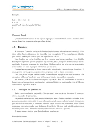 XM118 - Microcontroladores PIC18
Exemplo:
for(i = 10; i > 0; i- - ){
n = 5*i;
printf(”n 5 vezes %d igual a %d”,i,z);
}
Comando Break
Quando executado dentro de um laço de repetição, o comando break causa a imediata inter-
rupção, fazendo o programa saltar para fora do laço.
4.5 Funções
A linguagem C permite a criação de funções (equivalentes a sub-rotinas em Assembly). Além
disso, várias funções já prontas são fornecidas com o compilador C18, sejam funções definidas
pelo padrão ANSI sejam funções para uso especı́fico no PIC18.
Uma função é um trecho de código que deve executar uma função especı́fica e bem definida.
Seu objetivo é permitir que um programa seja modular, isto é, composto de blocos cujas respon-
sabilidades dentro do programa são bem claras. Modularidade é um princı́pio da programação
estruturada e C é uma linguagem estruturada por natureza.
Funções bem construı́das facilitam a depuração, manutenção e entendimento do código. E
ainda, podem ser transportadas para outros programas onde se façam necessárias.
Uma coleção de funções correlacionadas é normalmente agrupada em uma biblioteca. Por
exemplo, a biblioteca ”math.h”é uma biblioteca de funções matemáticas avançadas.
Na pasta c:MCC18doc existe um arquivo hlpC18UG. Nele são apresentadas a sintaxe (a
forma como as funções devem ser chamadas) tanto das bibliotecas padronizadas pela ANSI como
as bibliotecas especı́ficas do C18.
4.5.1 Passagem de parâmetros
Assim como uma função matemática (daı́ seu nome) uma função em linguagem C tem oper-
adores, chamados de parâmetros.
Há parâmetros de entrada (que passam informações para a função), também chamados de ar-
gumentos, e parâmetros de saı́da (trazem informação gerada na execução da função). Assim como
para variáveis e constantes, é necessário informar o tipo de dado dos parâmetros, sendo válidas
as mesmas convenções usadas para declaração de variáveis. Há casos onde não há parâmetros de
entrada e/ou de saı́da. Nesse caso eles são definidos como sendo do tipo void.
A seguir temos a sintaxe geral da definição de uma função.
Exemplo de sintaxe:
<tipo> nome da funcao(<tipo1> <arg1>, <tipo2> <arg2>, ... ) {
115
 