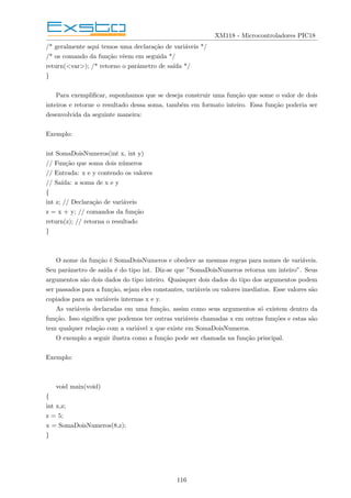 XM118 - Microcontroladores PIC18
/* geralmente aqui temos uma declaração de variáveis */
/* os comando da função vêem em seguida */
return(<var>); /* retorno o parâmetro de saı́da */
}
Para exemplificar, suponhamos que se deseja construir uma função que some o valor de dois
inteiros e retorne o resultado dessa soma, também em formato inteiro. Essa função poderia ser
desenvolvida da seguinte maneira:
Exemplo:
int SomaDoisNumeros(int x, int y)
// Função que soma dois números
// Entrada: x e y contendo os valores
// Saı́da: a soma de x e y
{
int z; // Declaração de variáveis
z = x + y; // comandos da função
return(z); // retorna o resultado
}
O nome da função é SomaDoisNumeros e obedece as mesmas regras para nomes de variáveis.
Seu parâmetro de saı́da é do tipo int. Diz-se que ”SomaDoisNumeros retorna um inteiro”. Seus
argumentos são dois dados do tipo inteiro. Quaisquer dois dados do tipo dos argumentos podem
ser passados para a função, sejam eles constantes, variáveis ou valores imediatos. Esse valores são
copiados para as variáveis internas x e y.
As variáveis declaradas em uma função, assim como seus argumentos só existem dentro da
função. Isso significa que podemos ter outras variáveis chamadas x em outras funções e estas são
tem qualquer relação com a variável x que existe em SomaDoisNumeros.
O exemplo a seguir ilustra como a função pode ser chamada na função principal.
Exemplo:
void main(void)
{
int x,z;
z = 5;
x = SomaDoisNumeros(8,z);
}
116
 