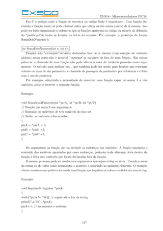 XM118 - Microcontroladores PIC18
Em C a posição onde a função se encontra no código fonte é importante. Uma função (in-
cluindo a função main) só pode chamar outra que esteja escrita acima (antes) de si mesma. Isso
pode ser feito organizando a ordem em que as funções aparecem no código ou através da definição
do ”protótipo”de todas as funções no inı́cio do arquivo. Por exemplo, o protótipo da função
SomaDoisNumeros é:
int SomaDoisNumeros(int x, int y);
Funções não ”enxergam”variáveis declaradas fora de si mesma (com exceção de variáveis
globais) assim como não é possı́vel ”enxergar”as variáveis de fora de uma função. Em outras
palavras, a chamada de uma função não pode alterar o valor de variáveis passadas como argu-
mentos. O método para realizar isso , que também pode ser usado para funções que retornam
vetores ou mais de um parâmetro, é chamado de passagem de parâmetro por referência e é feito
com o uso de ponteiros.
Por exemplo, admitindo a necessidade de construir uma função capaz de somar 5 a três
variáveis, pode-se escrever o seguinte função:
Exemplo:
void Soma5em3Variaveis(int *ptrA, int *ptrB, int *ptrC)
// Função que soma 5 aos argumentos
// Entrada: os endereços de três variáveis do tipo int
// Saı́da: as variáveis referenciadas
{
ptrA = *ptrA + 5;
ptrB = *ptrB +5;
ptrC = *ptrC +5;
}
Os argumentos da função são na verdade os endereços das variáveis. A função manipula o
conteúdo das variáveis apontadas por esses endereços, portanto toda alteração feita dentro da
função é feita com variáveis que foram declaradas fora da função.
O mesmo processo pode ser usado para argumentos que sejam string ou vetor. Usando o nome
da string ou do vetor como argumento, o ponteiro é associado ao primeiro elemento. O exemplo
abaixo mostra como poderia ser usada uma função que imprime os valores contidos em uma string.
Exemplo:
void ImprimeString(char *ptrA)
{
while(*ptrA != ’0’){ // repete até o fim da string
printf(”n %c”, *ptrA);
ptrA++; // incrementa o endereço
}
117
 