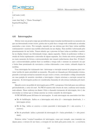 XM118 - Microcontroladores PIC18
}
void main (void)
{
const char Seq[] = ”Exsto Tecnologia”;
ImprimeString(Seq);
}
4.6 Interrupções
Muitas vezes um projeto exige que providências sejam tomadas imediatamente no momento em
que um determinado evento ocorre, porém não se pode ficar o tempo todo verificando as entradas
associadas a esse evento. Por exemplo, supondo que um sistema que deve fazer várias medidas
continuamente e mostrar uma medida selecionada em um display. Essa medida é selecionada pelo
pressionamento de um botão. Vamos admitir que o processo de fazer todas as medidas e mostrá-
las no display demore um determinado tempo, alguns segundos. Então só poderemos verificar o
estado do botão rapidamente a intervalos de alguns segundos. Se o botão não estiver pressionado
no exato momento da leitura o microcontrolador não tomará conhecimento desse fato. O ideal é
que o microcontrolador pudesse fazer as medidas o tempo todo e somente no momento em que
o botão fosse pressionado ele executaria a rotina relacionada a esse evento, voltando depois às
medidas.
Uma interrupção faz exatamente isso: interrompe a execução normal do programa para exe-
cutar tarefas de maior prioridade no momento. Ela pode ser chamada por determinados eventos,
parando a execução normal no momento em que ocorre o evento, executando o código armazenado
em uma posição de memória vinculada a interrupção e depois retornam a execução normal do
programa. As interrupções podem ser consideradas chamadas de sub-rotinas realizadas pelo hard-
ware.
Quando ocorre um pedido de interrupção para a CPU, o programa é desviado para um endereço
pré-estabelecido, o vetor de reset. No PIC18 existem dois vetores de reset, conforme será tratado
mais adiante. Desse endereço em diante é feito o chamado tratamento de interrupção, isto é, são
executadas as rotinas que se deseja associar ao evento causador da interrupção.
O PIC18F4550 possui 20 fontes de interrupções. A cada interrupção são associados três bits:
• Bit de habilitação: Indica se a interrupção está ativa (0 = interrupção desativada, 1 =
interrupção ativa);
• Bit de flag: indica se ocorreu o evento associado à interrupção (0 = não ocorreu, 1 =
ocorreu);
• Bit de prioridade: indica a prioriade da interrupção (0 = baixa prioridade, 1 = alta priori-
dade).
Existem vários ”eventos”causadores de interrupção, como por exemplo, uma transição em
alguns pinos, o estouro de um timer, a recepção de um dado pela porta serial, etc. a ocorrência
118
 