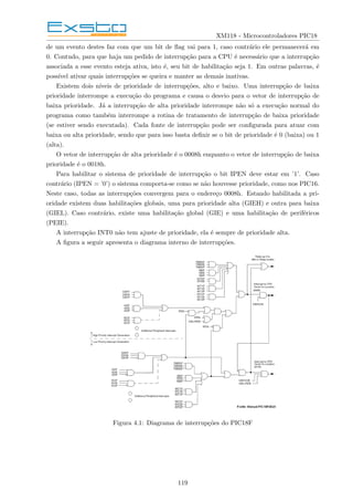 XM118 - Microcontroladores PIC18
de um evento destes faz com que um bit de flag vai para 1, caso contrário ele permanecerá em
0. Contudo, para que haja um pedido de interrupção para a CPU é necessário que a interrupção
associada a esse evento esteja ativa, isto é, seu bit de habilitação seja 1. Em outras palavras, é
possı́vel ativar quais interrupções se queira e manter as demais inativas.
Existem dois nı́veis de prioridade de interrupções, alto e baixo. Uma interrupção de baixa
prioridade interrompe a execução do programa e causa o desvio para o vetor de interrupção de
baixa prioridade. Já a interrupção de alta prioridade interrompe não só a execução normal do
programa como também interrompe a rotina de tratamento de interrupção de baixa prioridade
(se estiver sendo executada). Cada fonte de interrupção pode ser configurada para atuar com
baixa ou alta prioridade, sendo que para isso basta definir se o bit de prioridade é 0 (baixa) ou 1
(alta).
O vetor de interrupção de alta prioridade é o 0008h enquanto o vetor de interrupção de baixa
prioridade é o 0018h.
Para habilitar o sistema de prioridade de interrupção o bit IPEN deve estar em ’1’. Caso
contrário (IPEN = ’0’) o sistema comporta-se como se não houvesse prioridade, como nos PIC16.
Neste caso, todas as interrupções convergem para o endereço 0008h. Estando habilitada a pri-
oridade existem duas habilitações globais, uma para prioridade alta (GIEH) e outra para baixa
(GIEL). Caso contrário, existe uma habilitação global (GIE) e uma habilitação de periféricos
(PEIE).
A interrupção INT0 não tem ajuste de prioridade, ela é sempre de prioridade alta.
A figura a seguir apresenta o diagrama interno de interrupções.
Figura 4.1: Diagrama de interrupções do PIC18F
119
 