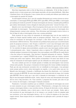 XM118 - Microcontroladores PIC18
Dois fatos importantes sobre os bits de flag devem ser enfatizados. O bit de flag vai para 1
quando ocorre o evento mesmo que a interrupção associada a ele não esteja habilitada. Além disso
o hardware força o bit de flag para 1 mas o mesmo deve ser zerado pelo software para indicar que
a interrupção em questão foi tratada.
As interrupções externas, isto é, que são causadas diretamente por eventos externos ao micro-
controlador, é a interrupção INT0 (pino RB0), INT1 (pino RB1), INT2 (pino RB2) e a interrupção
por mudança de estado do portal B. As demais interrupções são internas, causadas pelos periféricos
para indicar determinados eventos (chegada de dado pelo portal serial, ”estouro”de timer, etc).
Quando ocorre uma interrupção o fluxo do programa desvia para um vetor de reset (conforme
a prioridade da interrupção). Consequentemente, a rotina de tratamento de interrupção deve
obrigatoriamente começar nesse endereço. Para determinar qual interrupção ocorreu testa-se os
bits de flags de todas as interrupções ativas com a mesma prioridade.
Pode acontecer de uma rotina de tratamento de interrupção fazer uso de uma variável ou
registro de função especial também usada no programa principal. Neste caso, a execução da
rotina de tratamento de interrupção iria corromper o valor desta variável, causando um erro
intermitente e difı́cil de detectar. Para entender esse problema basta pensar que se em determinado
ponto do programa movemos o valor 10 para a variável X e ocorre uma interrupção neste exato
momento, o valor de W será alterado na RTI e o valor que finalmente aparecerá em X não será
10. Ao contrário de alguns microcontroladores, quando ocorre uma interrupção nenhum registro
é automaticamente salvo. Assim é importante salvar os registros W e STATUS antes que seja
realizado qualquer tratamento de interrupção, bem como qualquer outro SFR que for usado dentro
e fora das rotinas de interrupção. Esse processo é chamado salvamento de contexto. Também
é recomendável que o registro STATUS seja zerado. É necessário então que existam variáveis
criadas para salvar esses registros. Outra prática recomendada é de nunca usar dentro de uma
rotina de tratamento de interrupção registros que são utilizados em outras partes do programa.
Um outro cuidado que deve ser tomado quando se trabalha com interrupções é não executar
rotinas muito grandes. Isso porque o tratamento de interrupção deve tomar medidas emergências.
Nada que não seja estritamente necessário deve ser trabalhado na interrupção, e isso principal-
mente porque podem ocorrer várias interrupções em seguida, e só se pode tratar uma por vez.
Quando uma interrupção é chamada, a habilitação das demais fica desativada, e só é reativada
após a execução do RETFIE. Se outra interrupção ocorrer nesse intervalo de tempo, ela é tratada
após RETFIE. Deve-se notar que o que ativa a chamada de interrupção é a existência de um
flag de uma interrupção habilitada setado. Assim, depois de tratar uma determinada interrupção
deve-se zerar o flag associado a ela. Caso contrário, o programa fica travado, pois cada vez que
há o retorno de interrupção, a interrupção é chamada novamente.
Finalmente, é necessário considerar que na realidade o tratamento de interrupção não ocorre
no exato momento em que a interrupção acontece. Primeiramente, a checagem dos eventos que
causam a interrupção obedece a uma varredura interna. E depois de detectado o evento, algumas
ações devem ser realizadas, como o desvio para o vetor de reset, por exemplo. Assim, após a
real ocorrência de uma interrupção ela só vai começar a ser tratada 3 ciclos de máquina após
sua ocorrência, se for uma interrupção interna, e de 3 a 4 ciclos de máquina se for uma inter-
rupção externa. Esses tempos devem ser considerados em aplicações onde a precisão de tempo é
importante.
120
 