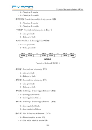 XM118 - Microcontroladores PIC18
– 1 = Transição de subida
– 0 = Transição de descida
• INTEDG2: Seleção da transição da interrupção INT2
– 1 = Transição de subida
– 0 = Transição de descida
• TMR0IP: Prioridade da Interrupção do Timer 0
– 1 = Alta prioridade
– 0 = Baixa prioridade
• RBIP: Prioridade da Interrupção de PORTB
– 1 = Alta prioridade
– 0 = Baixa prioridade
Figura 4.4: Registro INTCON 3
• INT2IP: Prioridade da Interrupção INT2
– 1 = Alta prioridade
– 0 = Baixa prioridade
• INT1IP: Prioridade da Interrupção INT1
– 1 = Alta prioridade
– 0 = Baixa prioridade
• INT2IE: Habilitação de interrupção Externa 2 (RB2)
– 1 = interrupção habilitada
– 0 = interrupção desabilitada
• INT1IE: Habilitação de interrupção Externa 1 (RB1)
– 1 = interrupção habilitada
– 0 = interrupção desabilitada
• INT2IF: Flag da interrupção Externa 2 (RB2)
– 1 = Houve transição no pino RB2
– 0 = Não houve transição no pino RB2
123
 