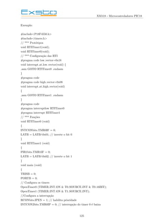 XM118 - Microcontroladores PIC18
Exemplo:
#include<P18F4550.h>
#include<timers.h>
// *** Protótipos
void RTITimer1(void);
void RTITimer0(void);
// *** Configuração das RTI
#pragma code low vector=0x18
void interrupt at low vector(void) {
asm GOTO RTITimer0 endasm
}
#pragma code
#pragma code high vector=0x08
void interrupt at high vector(void)
{
asm GOTO RTITimer1 endasm
}
#pragma code
#pragma interruptlow RTITimer0
#pragma interrupt RTITimer1
// *** Funções
void RTITimer0 (void)
{
INTCONbits.TMR0IF = 0;
LATB = LATB∧0x01; // inverte o bit 0
}
void RTITimer1 (void)
{
PIR1bits.TMR1IF = 0;
LATB = LATB∧0x02; // inverte o bit 1
}
void main (void)
{
TRISB = 0;
PORTB = 0;
// Configura os timers
OpenTimer0 (TIMER INT ON & T0 SOURCE INT & T0 16BIT);
OpenTimer1 (TIMER INT ON & T1 SOURCE INT);
//Configura a interrupção
RCONbits.IPEN = 1; // habilita prioridade
INTCON2bits.TMR0IP = 0; // interrupção do timer 0 é baixa
125
 