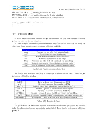 XM118 - Microcontroladores PIC18
IPR1bits.TMR1IP = 1; // interrupção do timer 1 é alta
INTCONbits.GIEH = 1; // habilita interrupções de alta prioridade
INTCONbits.GIEL = 1; // habilita interrupções de baixa prioridade
while (1); // fica em loop sem fazer nada
}
4.7 Funções úteis
A seguir são apresentadas algumas funções (padronizadas do C ou especı́ficas do C18) que
podem ser úteis em diversas situações.
A tabela a seguir apresenta algumas funções que convertem valores numéricos em string´s e
vice-versa. Essas funções estão presentes na biblioteca stdlib.h.
Funções Descrição
atob Converte em um valor de 8 bits sinalizado
atof Converte em um valor fracionário
atoi Converte em um valor de 16 bits sinalizado
atol Converte em um valor inteiro longo
btoa Converte um valor de 8 bits sinalizado em uma string
itoa Converte um valor de 16 bits sinalizado em uma string
ltoa Converte um valor inteiro longo sinalizado em uma string
Tabela 4.52: Funções de conversão de tipo
Há funções que permitem identificar o evento que ocasionou último reset. Essas funções
pertencem a biblioteca reset.h.
Funções Descrição
isBOR Retorna 1 se o reset foi causado por BOR
isLVD Retorna 1 se o reset foi causado por LVD
isMCLR Retorna 1 se o reset foi causado através do pino MCLR
isPOR Retorna 1 quando os sistema acaba de ser ligado
isWDTTO Retorna 1 se ocorreu estouro do WatchDog
isWDTWU Retorna 1 se saiu do modo SLEEP por estouro do WatchDog
isWU Retorna 1 se saiu do modo SLEEP por estouro do MCLR ou interrupção.
StatusReset Seta os pinos POR e BOR. Isto deve ser feito após um POR
Tabela 4.53: Funções de Reset
No portal B do PIC18 existem algumas funcionalidades especiais que podem ser configu-
radas fazendo uso das funções apresentadas na tabela 2.8. Estas funções pertencem a biblioteca
portb.h.
126
 