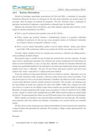 XM118 - Microcontroladores PIC18
4.8.1 Rotinas Matemáticas
Devido às limitadas capacidades matemáticas da ULA dos PICs, a realização de operações
aritméticas diferentes da soma ou subtração de oito bits pode demandar um grande tempo de
execução, além do espaço na memória de programa. Por isso, devemos evitar a realização de
operações matemáticas complexas e especialmente utilizando tipos de dados float.
Quando tais operações forem inevitáveis, aqui estão algumas sugestões para acelerar a real-
ização de cálculos matemáticos com PIC’s:
• Evite o uso de variáveis muito grandes como de 32 e 16 bits;
• Utilize, sempre que possı́vel, divisões e multiplicações inteiras e se possı́vel, utilizando
múltiplos de potências de dois (já que essas operações podem ser facilmente traduzidas
em rotações a direita ou esquerda, conforme o caso);
• Evite o uso de valores fracionários; prefira o uso de valores inteiros. Assim, para valores
entre 0,00 e 5,00, poderı́amos utilizar uma variável de 16 bits com valores entre 0 e 500.
Contudo, alguns cuidados devem ser tomados para aumentar a eficiência do código gerado e
evitar problemas de difı́cil solução.
Em primeiro lugar, a escolha do tipo de dado das variáveis deve ser bem criteriosa. O códio
mais enxuto é gerado para operações com variáveis com mesmo comprimento do barramento de
dados do microcontrolador, ou seja, do tipo char. Quando variáveis de tamanhos diferentes são
usados uma quantidade significativa de instruções é necessária para implementar mesmo operações
simples como soma e subtração. Ou seja, de uma forma mais geral, quantos mais bytes uma
variável tem, maior e mais lento é o código gerado para tratá-la.
O uso de variáveis do tipo ponto flutuante deve ser evitado ao máximo. Operações com esse
tipo de dado consomem muita memória e demoram muito tempo para serem executadas. Uma
boa técnica para se evitar o uso de ponto flutuante é trabalhar com dados em escala, convertendo-
os para ponto flutuante somente quando realmente necessário. Por exemplo, um programa que
faz uma medida de tensão que expressa um valor entre 0,000 e 5,000 volts, compara esse valor
com outros e o mostra em um display ocupa muita memória por processar dados do tipo ponto
flutuante. O mesmo programa pode ocupar menos memória se a faixa de valores for de 0 a 5000,
ou seja, ”pensar”os valores todos multiplicados por 1000. Dessa maneira podem ser usados dados
do tipo int. Na apresentação dos valores em um LCD basta inserir uma vı́rgula no local adequado.
Outro cuidado a ser tomado é com o tipo dos dados envolvidos em uma operação. Por exemplo,
uma expressão onde dois inteiros são somados e atribuı́dos a um caracter gerará um resultado
errado.
Por fim, deve-se estar atendo para que valores intermediários de uma expressão não extrapolem
a faixa de valores dos operandos da expressão. Por exemplo, o código a seguir aparentemente não
contém erros.
Exemplo:
void main(void) /* essa funç~
ao está ERRADA! */
{
129
 